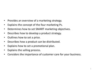 •   Provides an overview of a marketing strategy.
•   Explains the concept of the four marketing Ps.
•   Determines how to set SMART marketing objectives.
•   Describes how to develop a product strategy.
•   Outlines how to set a price.
•   Describes how a product can be distributed.
•   Explains how to set a promotional plan.
•   Explains the selling process.
•   Considers the importance of customer care for your business.



                                                                   1
 