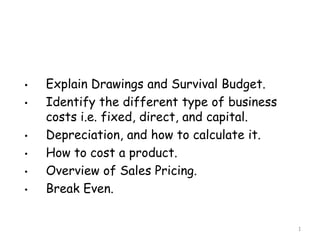 •   Explain Drawings and Survival Budget.
•   Identify the different type of business
    costs i.e. fixed, direct, and capital.
•   Depreciation, and how to calculate it.
•   How to cost a product.
•   Overview of Sales Pricing.
•   Break Even.


                                              1
 