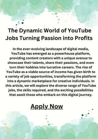 The Dynamic World of YouTube
Jobs Turning Passion into Profits
In the ever-evolving landscape of digital media,
YouTube has emerged as a powerhouse platform,
providing content creators with a unique avenue to
showcase their talents, share their passions, and even
turn their hobbies into lucrative careers. The rise of
YouTube as a viable source of income has given birth to
a variety of job opportunities, transforming the platform
into a dynamic marketplace for creative individuals. In
this article, we will explore the diverse range of YouTube
jobs, the skills required, and the exciting possibilities
that await those who embark on this digital journey.
Apply Now
 