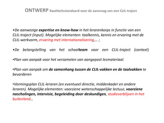 ONTWERP Kwaliteitsstandaard voor de aanvraag van een CLIL-traject

•De aanwezige expertise en know-how in het lerarenkorps in functie van een
CLIL-traject (input). Mogelijke elementen: taalkennis, kennis en ervaring met de
CLIL-werkvorm, ervaring met internationalisering,… ;
•De belangstelling van het schoolteam voor een CLIL-traject (context)

•Plan van aanpak voor het verzamelen van aangepast lesmateriaal.
•Plan van aanpak om de samenhang tussen de CLIL-vakken en de taalvakken te
bevorderen
•Vormingsplan CLIL-leraren (en eventueel directie, middenkader en andere
leraren). Mogelijke elementen: voorziene wetenschappelijke lectuur, voorziene
nascholingen, intervisie, begeleiding door deskundigen, studieverblijven in het
buitenland…

 