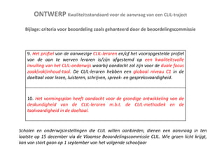 ONTWERP Kwaliteitsstandaard voor de aanvraag van een CLIL-traject
Bijlage: criteria voor beoordeling zoals gehanteerd door de beoordelingscommissie

9. Het profiel van de aanwezige CLIL-leraren en/of het vooropgestelde profiel
van de aan te werven leraren is/zijn afgestemd op een kwaliteitsvolle
invulling van het CLIL-onderwijs waarbij aandacht zal zijn voor de duale focus
zaak(vak)inhoud-taal. De CLIL-leraren hebben een globaal niveau C1 in de
doeltaal voor lezen, luisteren, schrijven, spreek- en gespreksvaardigheid.

10. Het vormingsplan heeft aandacht voor de grondige ontwikkeling van de
deskundigheid van de CLIL-leraren m.b.t. de CLIL-methodiek en de
taalvaardigheid in de doeltaal.

Scholen en onderwijsinstellingen die CLIL willen aanbieden, dienen een aanvraag in ten
laatste op 15 december via de Vlaamse Beoordelingscommissie CLIL. Wie groen licht krijgt,
kan van start gaan op 1 september van het volgende schooljaar

 