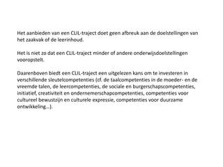 Het aanbieden van een CLIL-traject doet geen afbreuk aan de doelstellingen van
het zaakvak of de leerinhoud.
Het is niet zo dat een CLIL-traject minder of andere onderwijsdoelstellingen
vooropstelt.
Daarenboven biedt een CLIL-traject een uitgelezen kans om te investeren in
verschillende sleutelcompetenties (cf. de taalcompetenties in de moeder- en de
vreemde talen, de leercompetenties, de sociale en burgerschapscompetenties,
initiatief, creativiteit en ondernemerschapcompetenties, competenties voor
cultureel bewustzijn en culturele expressie, competenties voor duurzame
ontwikkeling…).

 