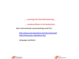…….ervaring met internationalisering….
……studieverblijven in het buitenland…

Voor internationale samenwerking rond CLIL:
http://www.ond.vlaanderen.be/internationaal/
http://www.epos-vlaanderen.be/
Language assistants

 