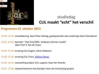 studiedag
CLIL maakt “echt” het verschil
Programma 23 oktober 2013
13:30- 13:45: verwelkoming door Peter Hertog, gedeputeerde voor onderwijs Oost-Vlaanderen
13:45- 14:45: keynote “ Hoe CLIL/EMIL kinderen slimmer maakt”
door Prof. P. Van de Craen
14:45- 15:30: ervaring CLIL Engels, Johan Delbaere
15:30- 15:45: ervaring CLIL Frans, Stefaan Devos
15:45- 16:15: voorstelling project CLIL support, Kaat Van Hoecke
16:15- 17:00: netwerkmoment met drankje+ kans tot inschrijving project

 