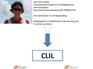Kaat Van Hoecke
Licentiaat psychologische en pedagogische
wetenschappen
Specifieke lerarenopleiding HET PERSPECTIEF
LIO-coördinator en LIO-begeleiding
Pedagogische en didactische ondersteuning aan
in-service cursisten

CLIL

 