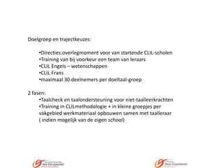 Doelgroep en trajectkeuzes:

•Directies:overlegmoment voor van startende CLIL-scholen
•Training van bij voorkeur een team van leraars
•CLIL Engels – wetenschappen
•CLIL Frans
•maximaal 30 deelnemers per doeltaal-groep
2 fasen:
•Taalcheck en taalondersteuning voor niet-taalleerkrachten
•Training in CLILmethodologie + in kleine groepjes per
vakgebied werkmateriaal opbouwen samen met taalleraar
( indien mogelijk van de eigen school)

 