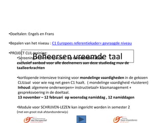 •Doeltalen: Engels en Frans
•Bepalen van het niveau : C1 Europees referentiekader= gevraagde niveau
•PROJECT CLIL-training:
•Screening in Het Perspectief op 6 november 2013.
exclusief aanbod voor alle deelnemers aan deze studiedag muv de
taalleerkrachten

Beheersen vreemde taal

•kortlopende intensieve training voor mondelinge vaardigheden in de gekozen
CLILtaal voor wie nog net geen C1 haalt. ( mondelinge vaardigheid +luisteren)
Inhoud: algemene onderwerpen+ instructietaal+ klasmanagement +
gespreksvoering in de doeltaal.
13 november – 12 februari op woensdag namiddag , 12 namiddagen
•Module voor SCHRIJVEN-LEZEN kan ingericht worden in semester 2
(met een groot stuk afstandsonderwijs)

 