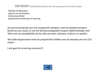 ONTWERP Kwaliteitsstandaard voor de aanvraag van een CLIL-traject
Nathalie De Bleeckere
adjunct van de directeur
Horizontaal Beleid
Departement Onderwijs en Vorming

Een personeelslid dat een CLIL-lesopdracht uitoefent, moet de doeltaal minstens
beheersen op niveau C1 van het Gemeenschappelijk Europees Referentiekader voor
Talen voor de vaardigheden op het vlak van lezen, schrijven, luisteren en spreken.
Het onderwijspersoneel moet de competenties hebben voor de aanvang van een CLILtraject

( wie gaat die screening uitvoeren?)

 