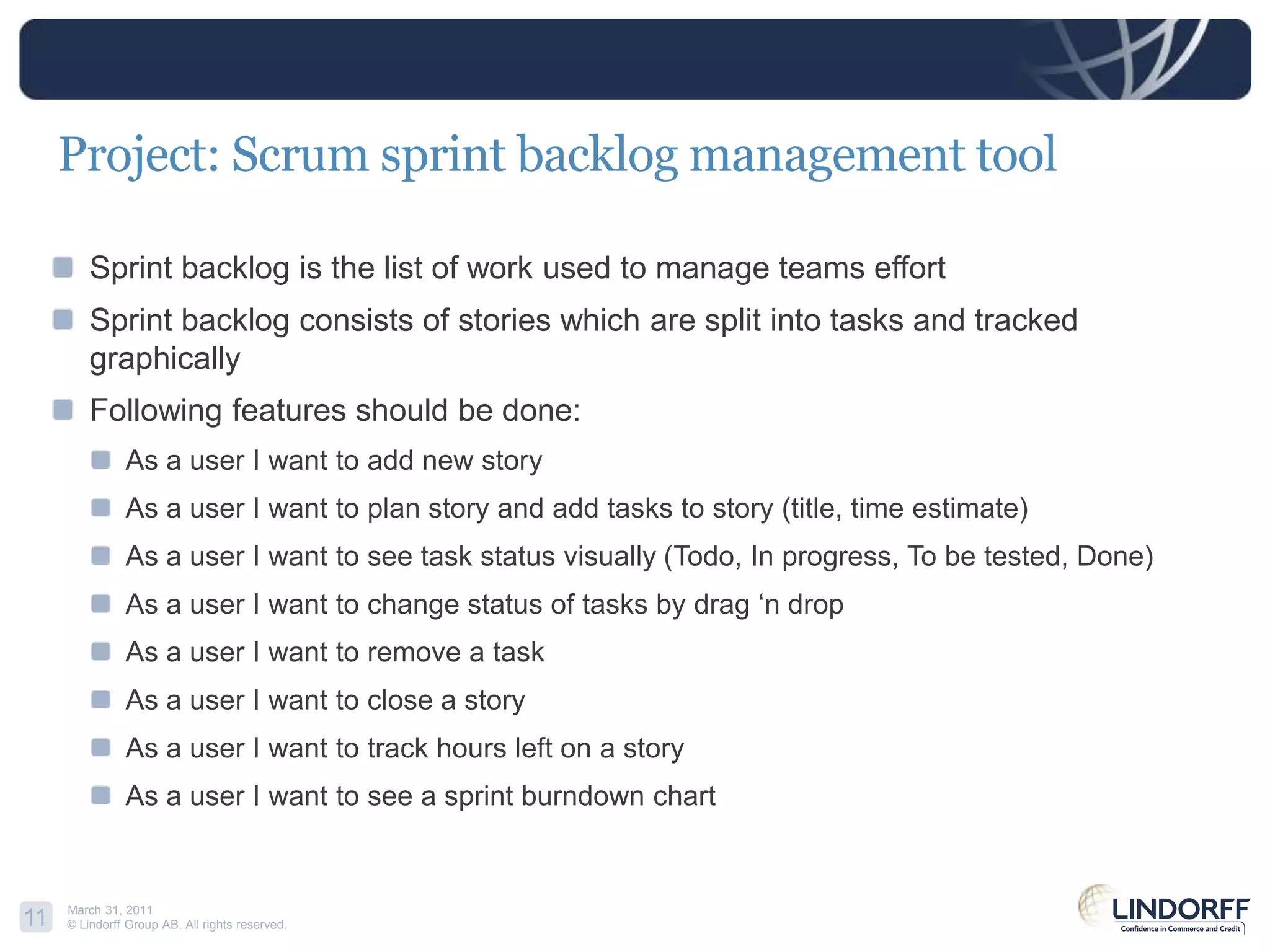 Project: Scrum sprint backlog management toolSprint backlog is the list of work used to manage teams effortSprint backlog consists of stories which are split into tasks and tracked graphicallyFollowing features should be done:As a user I want to add new storyAs a user I want to plan story and add tasks to story (title, time estimate)As a user I want to see task status visually (Todo, In progress, To be tested, Done)As a user I want to change status of tasks by drag ‘n dropAs a user I want to remove a taskAs a user I want to close a storyAs a user I want to track hours left on a storyAs a user I want to see a sprintburndownchart