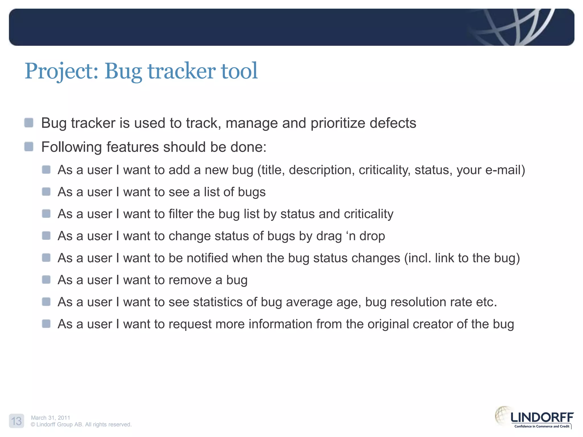 Project: Bug tracker toolBug tracker is used to track, manage and prioritize defectsFollowing features should be done:As a user I want to add a new bug (title, description, criticality, status, your e-mail)As a user I want to see a list of bugsAs a user I want to filter the buglistby status and criticalityAs a user I want to change status of bugs by drag ‘n dropAs a user I want to be notified when the bug status changes (incl. link to the bug)As a user I want to remove a bugAs a user I want to see statistics of bug average age, bug resolution rate etc.As a user I want to request more information from the original creator of the bug