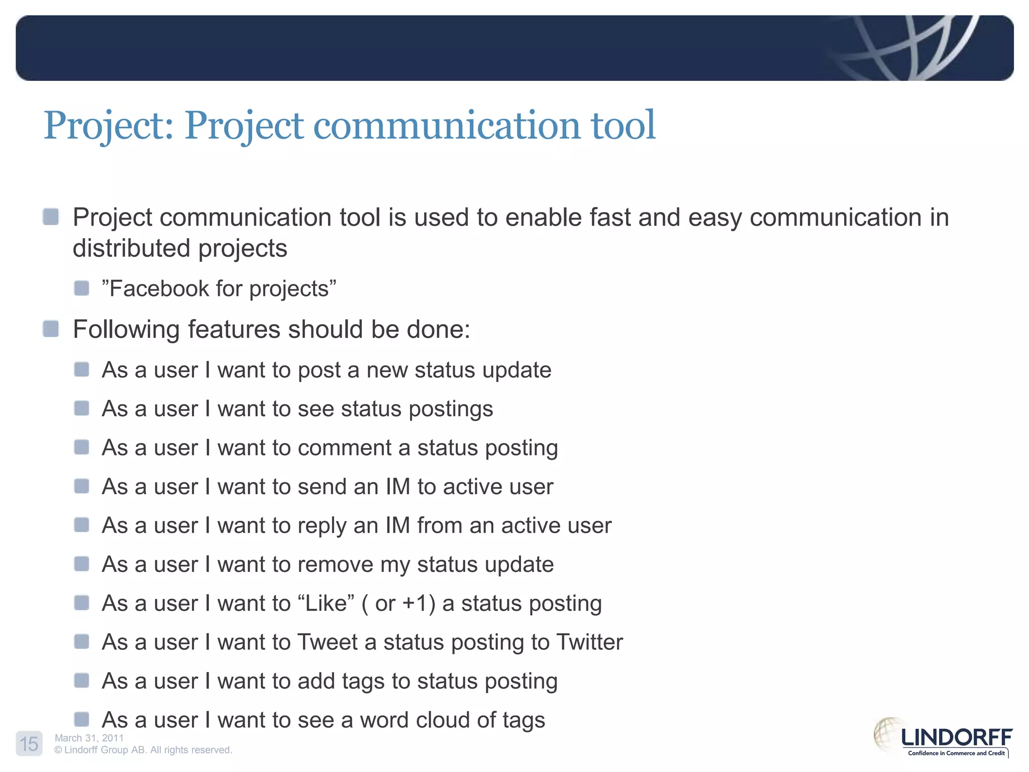 Project: Project communication toolProject communication tool is used to enable fast and easy communication in distributed projects”Facebook for projects”Following features should be done:As a user I want to post a new status updateAs a user I want to see status postingsAs a user I want to comment a status postingAs a user I want to send an IM to activeuserAs a user I want to reply an IM from an active userAs a user I want to remove my status updateAs a user I want to “Like” ( or +1) a status postingAs a user I want to Tweet a status posting to TwitterAs a user I want to add tags to status postingAs a user I want to see a wordcloud of tags