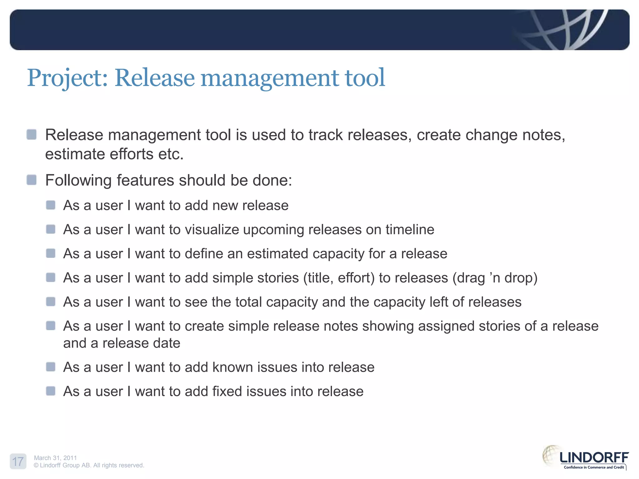 Project: Release management toolRelease management tool is used to track releases, create change notes, estimate efforts etc.Following features should be done:As a user I want to add new releaseAs a user I want to visualize upcoming releases on timelineAs a user I want to define an estimated capacity for a releaseAs a user I want to add simple stories (title, effort) to releases (drag ’n drop)As a user I want to see the total capacity and the capacity left of releases As a user I want to create simple release notes showing assigned stories of a release and a release dateAs a user I want to add known issues into releaseAs a user I want to add fixed issues into release