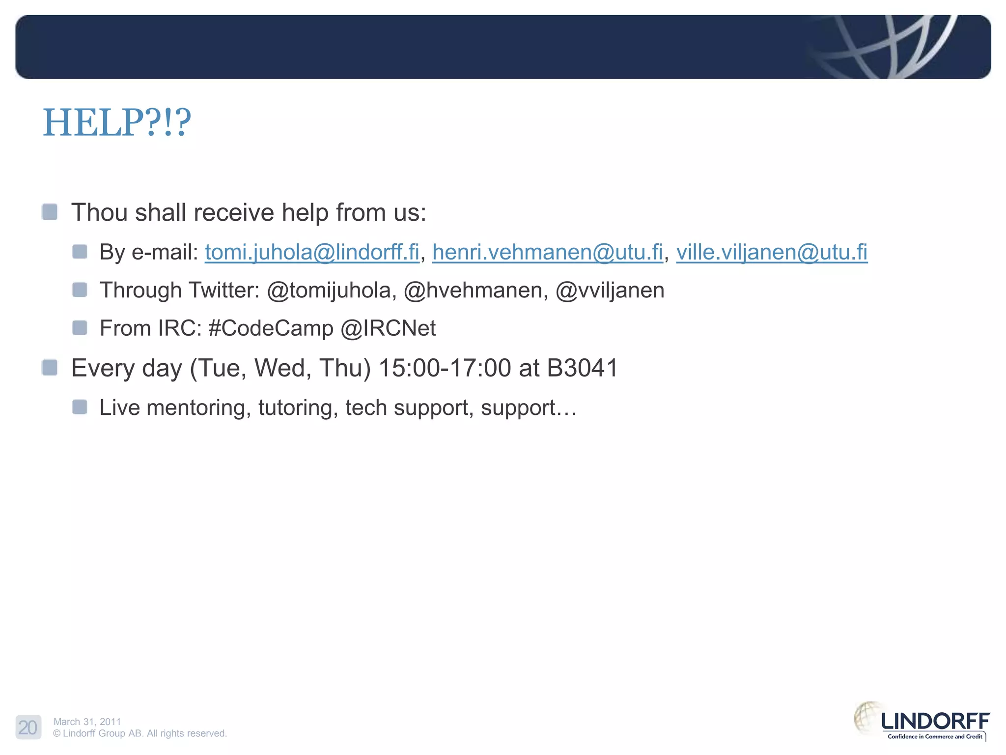 HELP?!?Thou shall receive help from us:By e-mail: tomi.juhola@lindorff.fi, henri.vehmanen@utu.fi, ville.viljanen@utu.fiThrough Twitter: @tomijuhola, @hvehmanen, @vviljanenFrom IRC: #CodeCamp @IRCNetEvery day (Tue, Wed, Thu) 15:00-17:00 at B3041Live mentoring, tutoring, tech support, support…