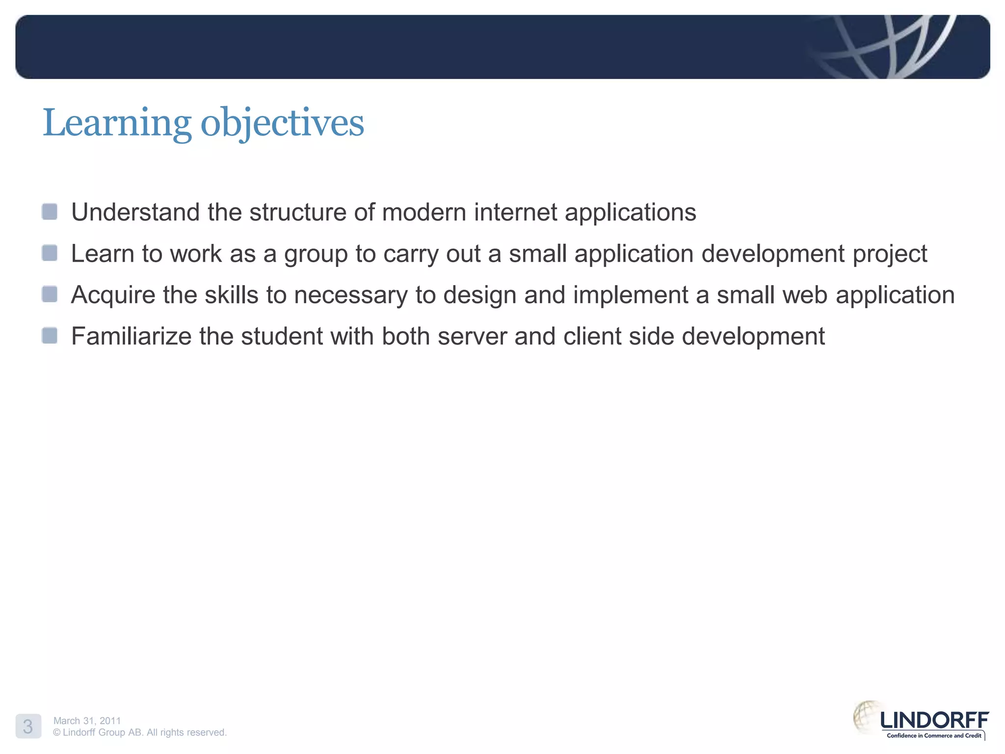 Learning objectivesUnderstand the structure of modern internet applicationsLearn to work as a group to carry out a small application development projectAcquire the skills to necessary to design and implement a small web applicationFamiliarize the student with both server and client side development