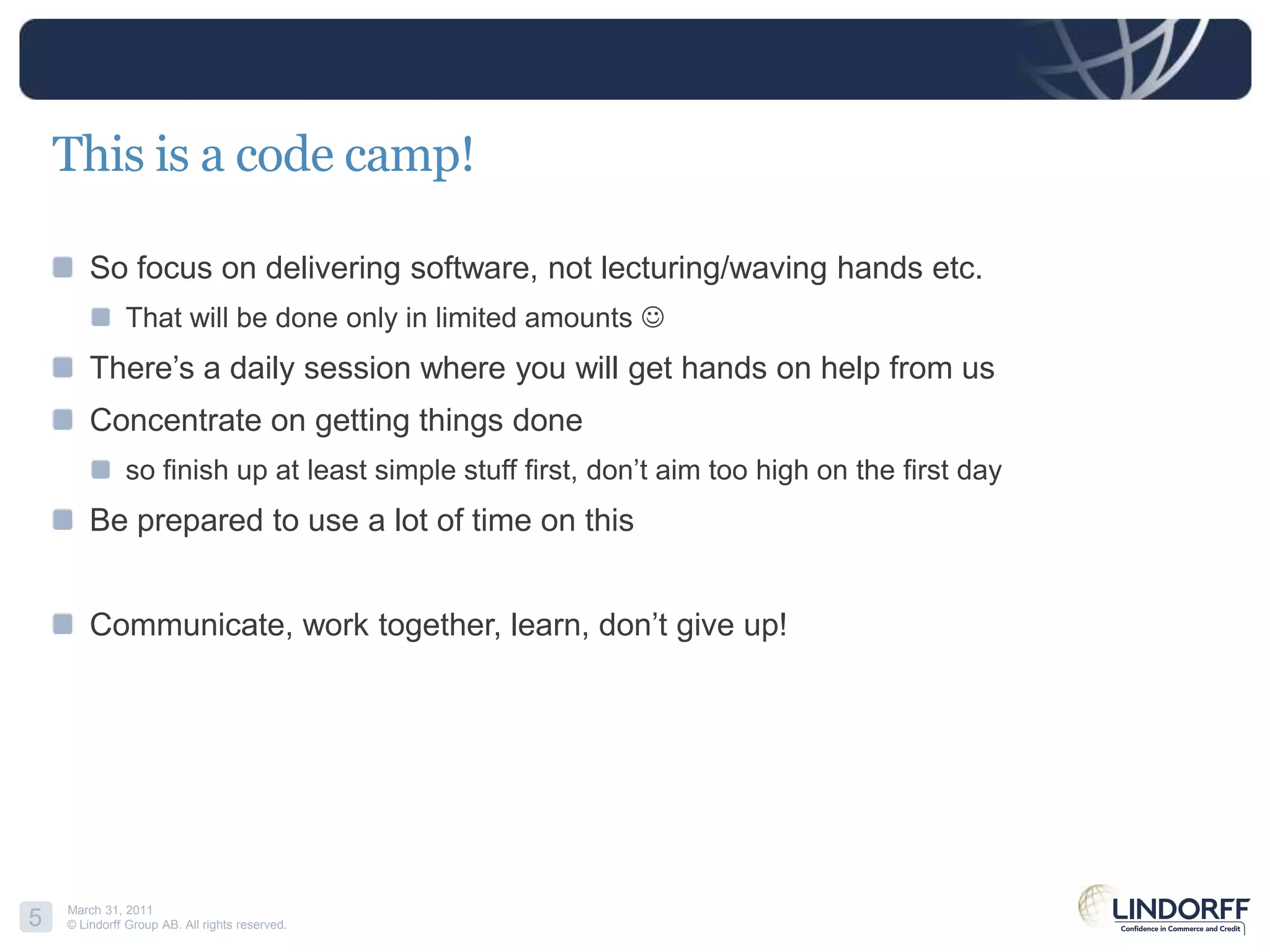 This is a codecamp!So focus on delivering software, not lecturing/waving hands etc.That will be done only in limited amounts There’s a daily session where you will get hands on help from usConcentrate on getting things doneso finish up at least simple stuff first, don’t aim too high on the first dayBe prepared to use a lot of time on thisCommunicate, work together, learn, don’t give up!