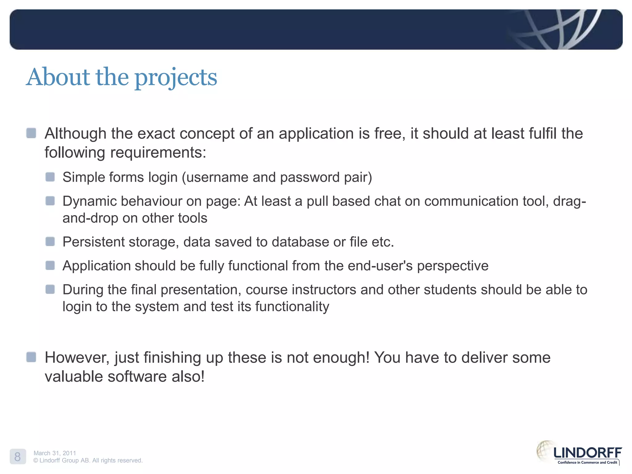 About the projectsAlthough the exact concept of an application is free, it should at least fulfil the following requirements: Simple forms login (username and password pair)Dynamic behaviour on page: At least a pull based chat on communication tool, drag-and-drop on other toolsPersistent storage, data saved to database or file etc.Application should be fully functional from the end-user's perspective During the final presentation, course instructors and other students should be able to login to the system and test its functionality However, just finishing up these is not enough! You have to deliver some valuable software also!