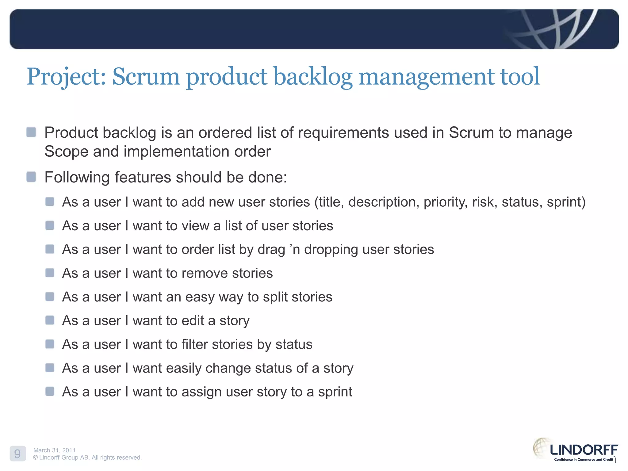 Project: Scrum product backlog management toolProduct backlog is an ordered list of requirements used in Scrum to manage Scope and implementation orderFollowing features should be done:As a user I want to add new user stories (title, description, priority, risk, status, sprint)As a user I want to view a list of user storiesAs a user I want to order list by drag ’n dropping user storiesAs a user I want to remove storiesAs a user I want an easy way to split storiesAs a user I want to edit a storyAs a user I want to filter stories by statusAs a user I want easily change status of a storyAs a user I want to assign user story to a sprint