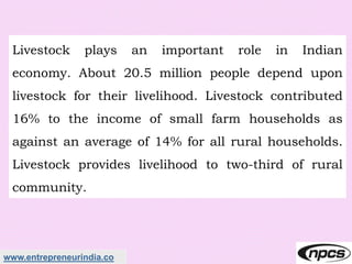 www.entrepreneurindia.co
Livestock plays an important role in Indian
economy. About 20.5 million people depend upon
livestock for their livelihood. Livestock contributed
16% to the income of small farm households as
against an average of 14% for all rural households.
Livestock provides livelihood to two-third of rural
community.
 