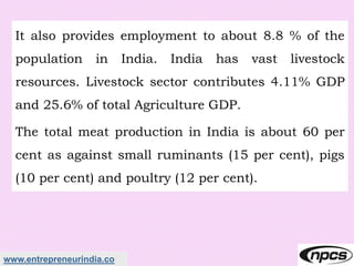 www.entrepreneurindia.co
It also provides employment to about 8.8 % of the
population in India. India has vast livestock
resources. Livestock sector contributes 4.11% GDP
and 25.6% of total Agriculture GDP.
The total meat production in India is about 60 per
cent as against small ruminants (15 per cent), pigs
(10 per cent) and poultry (12 per cent).
 