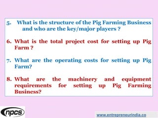 5. What is the structure of the Pig Farming Business
and who are the key/major players ?
6. What is the total project cost for setting up Pig
Farm ?
7. What are the operating costs for setting up Pig
Farm?
8. What are the machinery and equipment
requirements for setting up Pig Farming
Business?
www.entrepreneurindia.co
 