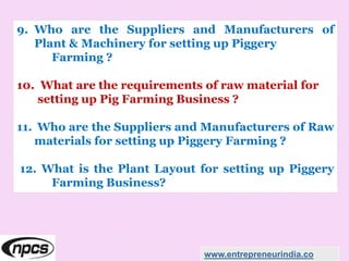 9. Who are the Suppliers and Manufacturers of
Plant & Machinery for setting up Piggery
Farming ?
10. What are the requirements of raw material for
setting up Pig Farming Business ?
11. Who are the Suppliers and Manufacturers of Raw
materials for setting up Piggery Farming ?
12. What is the Plant Layout for setting up Piggery
Farming Business?
www.entrepreneurindia.co
 