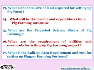 www.entepreneurindia.co
13. What is the total size of land required for setting up
Pig Farm ?
14. What will be the income and expenditures for a
Pig Farming Business?
15. What are the Projected Balance Sheets of Pig
Farming ?
16. What are the requirement of utilities and
overheads for setting up Pig Farming project ?
17. What is the Built up Area Requirement and cost for
setting up Piggery Farming Business?
 