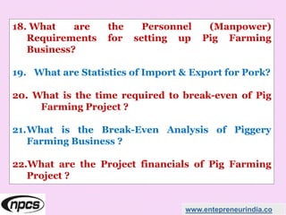 18. What are the Personnel (Manpower)
Requirements for setting up Pig Farming
Business?
19. What are Statistics of Import & Export for Pork?
20. What is the time required to break-even of Pig
Farming Project ?
21.What is the Break-Even Analysis of Piggery
Farming Business ?
22.What are the Project financials of Pig Farming
Project ?
www.entepreneurindia.co
 