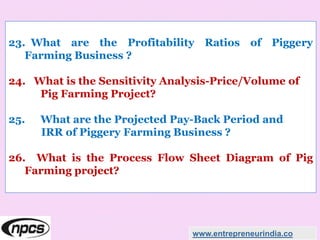 23. What are the Profitability Ratios of Piggery
Farming Business ?
24. What is the Sensitivity Analysis-Price/Volume of
Pig Farming Project?
25. What are the Projected Pay-Back Period and
IRR of Piggery Farming Business ?
26. What is the Process Flow Sheet Diagram of Pig
Farming project?
www.entrepreneurindia.co
 