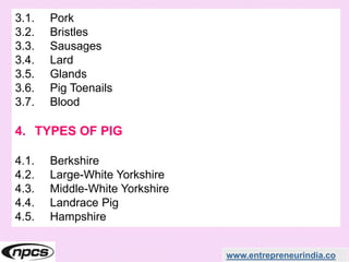 www.entrepreneurindia.co
3.1. Pork
3.2. Bristles
3.3. Sausages
3.4. Lard
3.5. Glands
3.6. Pig Toenails
3.7. Blood
4. TYPES OF PIG
4.1. Berkshire
4.2. Large-White Yorkshire
4.3. Middle-White Yorkshire
4.4. Landrace Pig
4.5. Hampshire
 