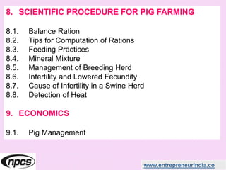 www.entrepreneurindia.co
8. SCIENTIFIC PROCEDURE FOR PIG FARMING
8.1. Balance Ration
8.2. Tips for Computation of Rations
8.3. Feeding Practices
8.4. Mineral Mixture
8.5. Management of Breeding Herd
8.6. Infertility and Lowered Fecundity
8.7. Cause of Infertility in a Swine Herd
8.8. Detection of Heat
9. ECONOMICS
9.1. Pig Management
 