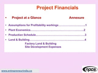 Project Financials
• Project at a Glance Annexure
• Assumptions for Profitability workings ………………………..1
• Plant Economics…………………………………………………..2
• Production Schedule………………………………………………3
• Land & Building……………………………………………….……4
Factory Land & Building
Site Development Expenses
www.entrepreneurindia.co
 