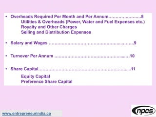 • Overheads Required Per Month and Per Annum………….…….…8
Utilities & Overheads (Power, Water and Fuel Expenses etc.)
Royalty and Other Charges
Selling and Distribution Expenses
• Salary and Wages …………………………………………....……..9
• Turnover Per Annum ……………………………………….....…10
• Share Capital…………………………………………………….....11
Equity Capital
Preference Share Capital
www.entrepreneurindia.co
 