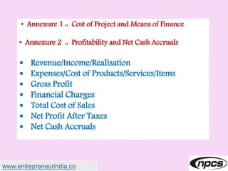 • Annexure 1 :: Cost of Project and Means of Finance
• Annexure 2 :: Profitability and Net Cash Accruals
 Revenue/Income/Realisation
 Expenses/Cost of Products/Services/Items
 Gross Profit
 Financial Charges
 Total Cost of Sales
 Net Profit After Taxes
 Net Cash Accruals
www.entrepreneurindia.co
 