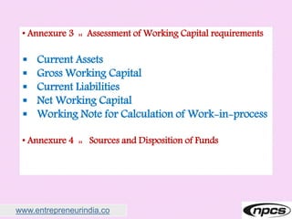 www.entrepreneurindia.co
• Annexure 3 :: Assessment of Working Capital requirements
 Current Assets
 Gross Working Capital
 Current Liabilities
 Net Working Capital
 Working Note for Calculation of Work-in-process
• Annexure 4 :: Sources and Disposition of Funds
 