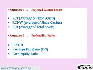• Annexure 5 :: Projected Balance Sheets
 ROI (Average of Fixed Assets)
 RONW (Average of Share Capital)
 ROI (Average of Total Assets)
• Annexure 6 :: Profitability Ratios
 D.S.C.R
 Earnings Per Share (EPS)
 Debt Equity Ratio
www.entrepreneurindia.co
 