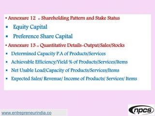 • Annexure 12 :: Shareholding Pattern and Stake Status
 Equity Capital
 Preference Share Capital
• Annexure 13 :: Quantitative Details-Output/Sales/Stocks
 Determined Capacity P.A of Products/Services
 Achievable Efficiency/Yield % of Products/Services/Items
 Net Usable Load/Capacity of Products/Services/Items
 Expected Sales/ Revenue/ Income of Products/ Services/ Items
www.entrepreneurindia.co
 