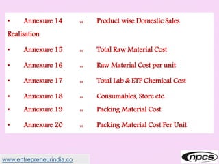 • Annexure 14 :: Product wise Domestic Sales
Realisation
• Annexure 15 :: Total Raw Material Cost
• Annexure 16 :: Raw Material Cost per unit
• Annexure 17 :: Total Lab & ETP Chemical Cost
• Annexure 18 :: Consumables, Store etc.
• Annexure 19 :: Packing Material Cost
• Annexure 20 :: Packing Material Cost Per Unit
www.entrepreneurindia.co
 