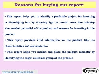 Reasons for buying our report:
• This report helps you to identify a profitable project for investing
or diversifying into by throwing light to crucial areas like industry
size, market potential of the product and reasons for investing in the
product
• This report provides vital information on the product like it’s
characteristics and segmentation
• This report helps you market and place the product correctly by
identifying the target customer group of the product
www.entrepreneurindia.co
 