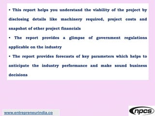 • This report helps you understand the viability of the project by
disclosing details like machinery required, project costs and
snapshot of other project financials
• The report provides a glimpse of government regulations
applicable on the industry
• The report provides forecasts of key parameters which helps to
anticipate the industry performance and make sound business
decisions
www.entrepreneurindia.co
 