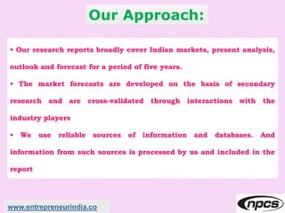 Our Approach:
• Our research reports broadly cover Indian markets, present analysis,
outlook and forecast for a period of five years.
• The market forecasts are developed on the basis of secondary
research and are cross-validated through interactions with the
industry players
• We use reliable sources of information and databases. And
information from such sources is processed by us and included in the
report
www.entrepreneurindia.co
 
