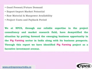 • Good Present/Future Demand
• Export-Import Market Potential
• Raw Material & Manpower Availability
• Project Costs and Payback Period
We at NPCS, through our reliable expertise in the project
consultancy and market research field, have demystified the
situation by putting forward the emerging business opportunity in
the Pig Farming sector in India along with its business prospects.
Through this report we have identified Pig Farming project as a
lucrative investment avenue.
www.entrepreneurindia.co
 