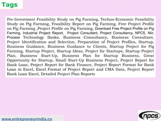 Tags
www.entrepreneurindia.co
Pre-Investment Feasibility Study on Pig Farming, Techno-Economic Feasibility
Study on Pig Farming, Feasibility Report on Pig Farming, Free Project Profile
on Pig Farming ,Project Profile on Pig Farming, Download Free Project Profile on Pig
Farming, Industrial Project Report, Project Consultant, Project Consultancy, NPCS, Niir,
Process Technology Books, Business Consultancy, Business Consultant,
Project Identification and Selection, Preparation of Project Profiles, Startup,
Business Guidance, Business Guidance to Clients, Startup Project for Pig
Farming, Startup Project, Startup Ideas, Project for Startups, Startup Project
Plan, Business Start-Up, Business Plan for Startup Business, Great
Opportunity for Startup, Small Start-Up Business Project, Project Report for
Bank Loan, Project Report for Bank Finance, Project Report Format for Bank
Loan in Excel, Excel Format of Project Report and CMA Data, Project Report
Bank Loan Excel, Detailed Project Plan Reports
 