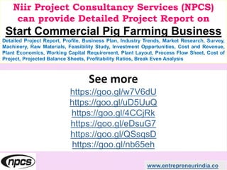 Niir Project Consultancy Services (NPCS)
can provide Detailed Project Report on
Start Commercial Pig Farming Business
Detailed Project Report, Profile, Business Plan, Industry Trends, Market Research, Survey,
Machinery, Raw Materials, Feasibility Study, Investment Opportunities, Cost and Revenue,
Plant Economics, Working Capital Requirement, Plant Layout, Process Flow Sheet, Cost of
Project, Projected Balance Sheets, Profitability Ratios, Break Even Analysis
See more
https://goo.gl/w7V6dU
https://goo.gl/uD5UuQ
https://goo.gl/4CCjRk
https://goo.gl/eDsuG7
https://goo.gl/QSsqsD
https://goo.gl/nb65eh
www.entrepreneurindia.co
 