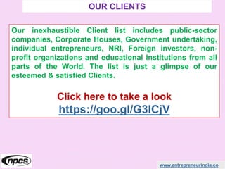 www.entrepreneurindia.co
Our inexhaustible Client list includes public-sector
companies, Corporate Houses, Government undertaking,
individual entrepreneurs, NRI, Foreign investors, non-
profit organizations and educational institutions from all
parts of the World. The list is just a glimpse of our
esteemed & satisfied Clients.
Click here to take a look
https://goo.gl/G3ICjV
OUR CLIENTS
 