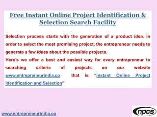 Free Instant Online Project Identification &
Selection Search Facility
Selection process starts with the generation of a product idea. In
order to select the most promising project, the entrepreneur needs to
generate a few ideas about the possible projects.
Here’s we offer a best and easiest way for every entrepreneur to
searching criteria of projects on our website
www.entrepreneurindia.co that is “Instant Online Project
Identification and Selection”
www.entrepreneurindia.co
 