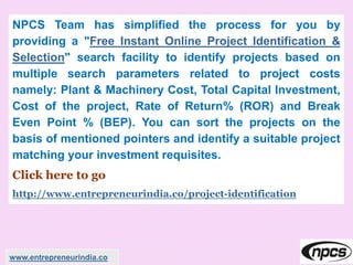 NPCS Team has simplified the process for you by
providing a "Free Instant Online Project Identification &
Selection" search facility to identify projects based on
multiple search parameters related to project costs
namely: Plant & Machinery Cost, Total Capital Investment,
Cost of the project, Rate of Return% (ROR) and Break
Even Point % (BEP). You can sort the projects on the
basis of mentioned pointers and identify a suitable project
matching your investment requisites.
Click here to go
http://www.entrepreneurindia.co/project-identification
www.entrepreneurindia.co
 