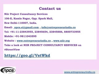 Contact us
Niir Project Consultancy Services
106-E, Kamla Nagar, Opp. Spark Mall,
New Delhi-110007, India.
Email: npcs.ei@gmail.com , info@entrepreneurindia.co
Tel: +91-11-23843955, 23845654, 23845886, 8800733955
Mobile: +91-9811043595
Website : www.entrepreneurindia.co , www.niir.org
Take a look at NIIR PROJECT CONSULTANCY SERVICES on
#StreetView
https://goo.gl/VstWkd
www.entrepreneurindia.co
 