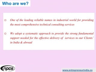 o One of the leading reliable names in industrial world for providing
the most comprehensive technical consulting services
o We adopt a systematic approach to provide the strong fundamental
support needed for the effective delivery of services to our Clients’
in India & abroad
www.entrepreneurindia.co
Who are we?
 