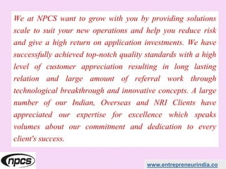 We at NPCS want to grow with you by providing solutions
scale to suit your new operations and help you reduce risk
and give a high return on application investments. We have
successfully achieved top-notch quality standards with a high
level of customer appreciation resulting in long lasting
relation and large amount of referral work through
technological breakthrough and innovative concepts. A large
number of our Indian, Overseas and NRI Clients have
appreciated our expertise for excellence which speaks
volumes about our commitment and dedication to every
client's success.
www.entrepreneurindia.co
 