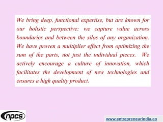 We bring deep, functional expertise, but are known for
our holistic perspective: we capture value across
boundaries and between the silos of any organization.
We have proven a multiplier effect from optimizing the
sum of the parts, not just the individual pieces. We
actively encourage a culture of innovation, which
facilitates the development of new technologies and
ensures a high quality product.
www.entrepreneurindia.co
 